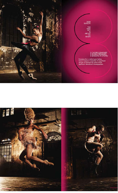 SYDNEY DANCE COMPANY SEASON BROCHURE 2008. Late in 2007 I got a call from Noel Staunton,with no artistic director in place, to generate a new look for the Sydney Dance Company. The first time in 30 years that the dancers were photographed without Graham Murphy’s direction. I was asked to create a brochure that heralded three new works that had not yet been created. It meant an entire re-imaging of the company to ignite new found interest. I assembled the team, photographer Jez Smith, Master Stylist Kelvin Harries, Hair Artist Darren Borthwick and Make Up Artist Natasha Severino, best in their fi elds. My role did not stop with the creation of the images; there were sleepless nights directing contracted graphic designers Frost – but all worth it in the end